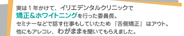 実は1年かけて、イリエデンタルクリニックで矯正＆ホワイトニングを行った委員長。セミナーなどで話す仕事もしていたため『舌側矯正』はアウト。他にもアレコレ、わがままを聞いてもらえました。