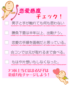 恋愛感度チェック！1.男子と手が触れても何も思わない。２．勝負下着は半年以上、出動ナシ３．恋愛の手順を面倒だと思っている。4．合コンでは元が取れるまで食べる。5.もはや片思いもしなくなった。3つ以上あてはまる女子は恋愛力をチャージしよう！