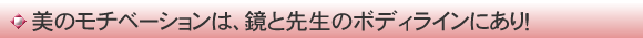美のモチベーションは、鏡と先生のボディラインにあり！