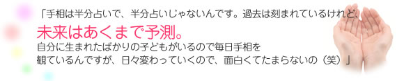 手相は半分占いで、半分占いじゃないんです。過去は刻まれているけれど、未来はあくまで予測。自分に生まれたばかりの子どもがいるので毎日手相を観ているんですが、日々変わっていくので、面白くてたまらないの（笑）